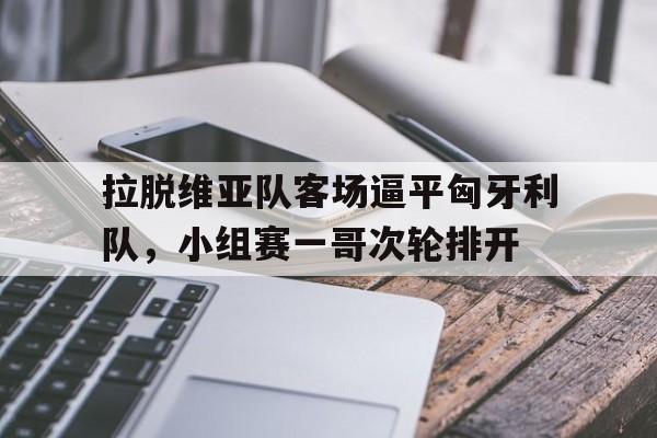 开云平台-关于拉脱维亚队客场逼平匈牙利队，小组赛一哥次轮排开的信息