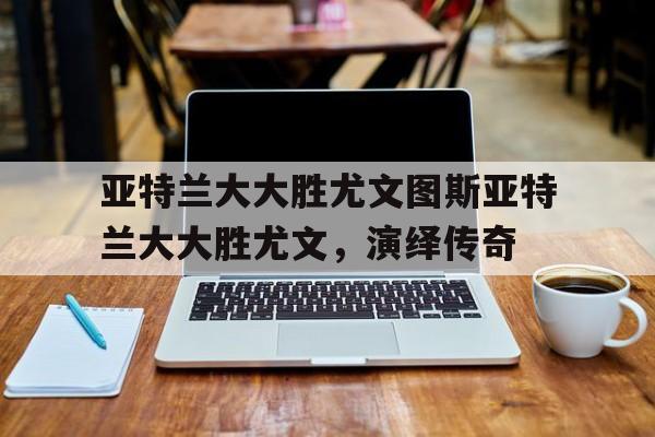开云体育-包含亚特兰大大胜尤文图斯亚特兰大大胜尤文，演绎传奇的词条